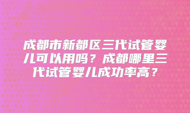 成都市新都区三代试管婴儿可以用吗？成都哪里三代试管婴儿成功率高？