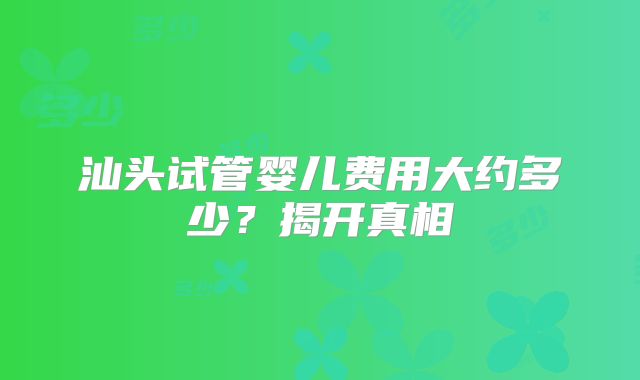 汕头试管婴儿费用大约多少？揭开真相
