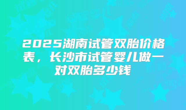 2025湖南试管双胎价格表,长沙市试管婴儿做一对双胎多少钱