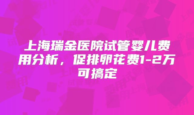 上海瑞金医院试管婴儿费用分析，促排卵花费1-2万可搞定