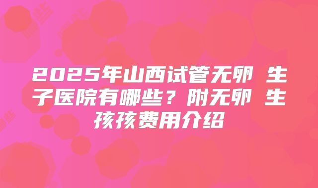 2025年山西试管无卵�生子医院有哪些？附无卵�生孩孩费用介绍