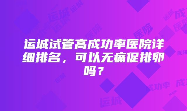 运城试管高成功率医院详细排名，可以无痛促排卵吗？