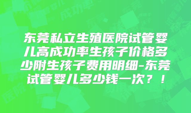 东莞私立生殖医院试管婴儿高成功率生孩子价格多少附生孩子费用明细-东莞试管婴儿多少钱一次?!