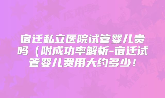 宿迁私立医院试管婴儿贵吗(附成功率解析-宿迁试管婴儿费用大约多少!