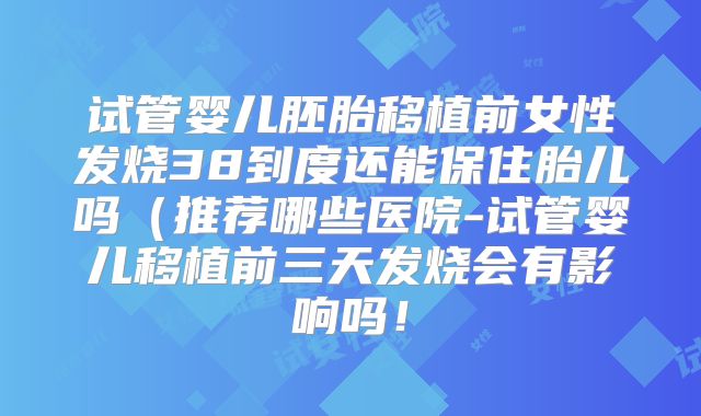 试管婴儿胚胎移植前女性发烧38到度还能保住胎儿吗（推荐哪些医院-试管婴儿移植前三天发烧会有影响吗！