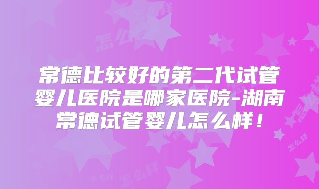 常德比较好的第二代试管婴儿医院是哪家医院-湖南常德试管婴儿怎么样！