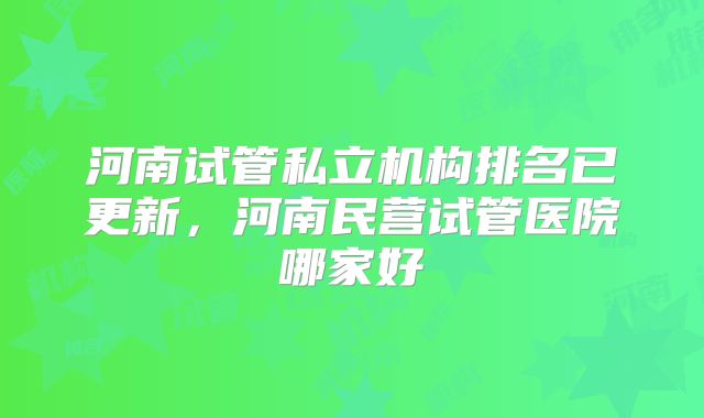 河南试管私立机构排名已更新，河南民营试管医院哪家好