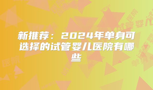 新推荐:2024年单身可选择的试管婴儿医院有哪些