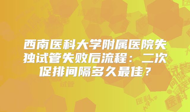 西南医科大学附属医院失独试管失败后流程：二次促排间隔多久最佳？