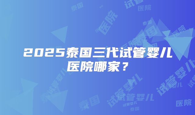 2025泰国三代试管婴儿医院哪家？