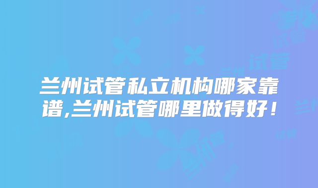 兰州试管私立机构哪家靠谱,兰州试管哪里做得好!