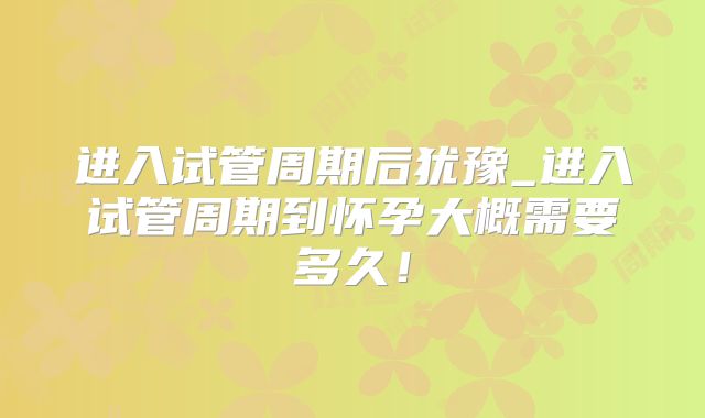进入试管周期后犹豫_进入试管周期到怀孕大概需要多久！