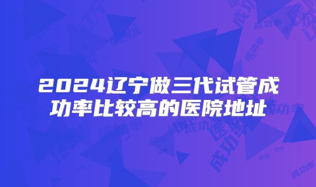 2024辽宁做三代试管成功率比较高的医院地址