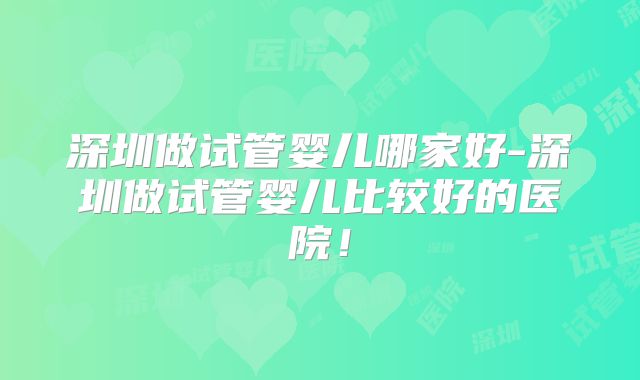 深圳做试管婴儿哪家好-深圳做试管婴儿比较好的医院！