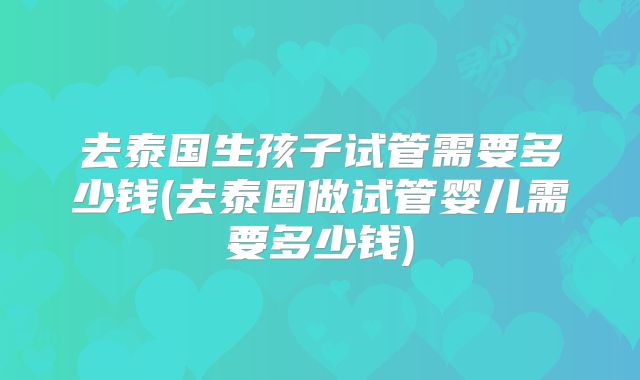 去泰国生孩子试管需要多少钱(去泰国做试管婴儿需要多少钱)