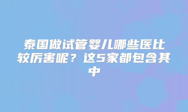泰国做试管婴儿哪些医比较厉害呢？这5家都包含其中