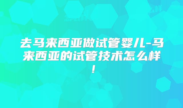去马来西亚做试管婴儿-马来西亚的试管技术怎么样！