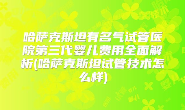 哈萨克斯坦有名气试管医院第三代婴儿费用全面解析(哈萨克斯坦试管技术怎么样)