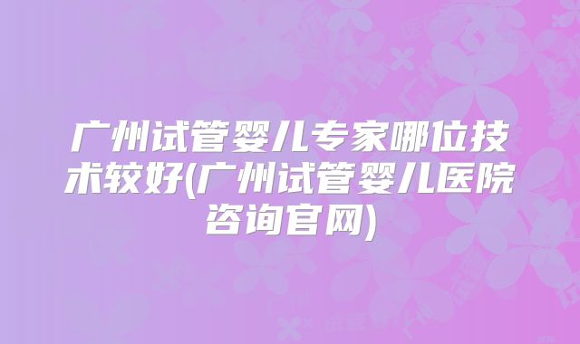 广州试管婴儿专家哪位技术较好(广州试管婴儿医院咨询官网)