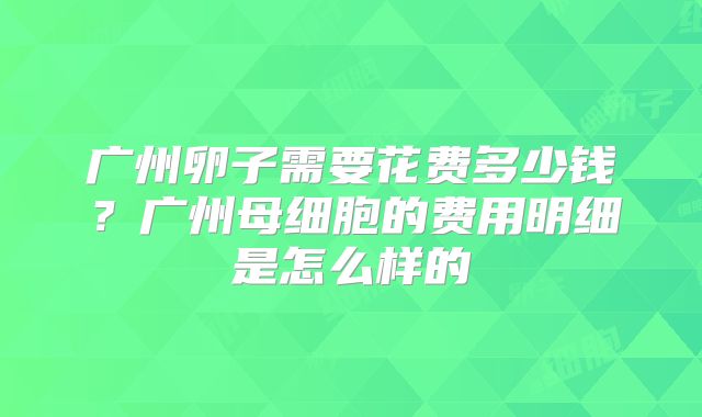 广州卵子需要花费多少钱？广州母细胞的费用明细是怎么样的