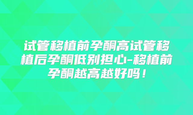 试管移植前孕酮高试管移植后孕酮低别担心-移植前孕酮越高越好吗！