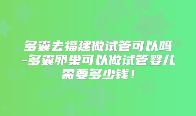 多囊去福建做试管可以吗-多囊卵巢可以做试管婴儿需要多少钱！