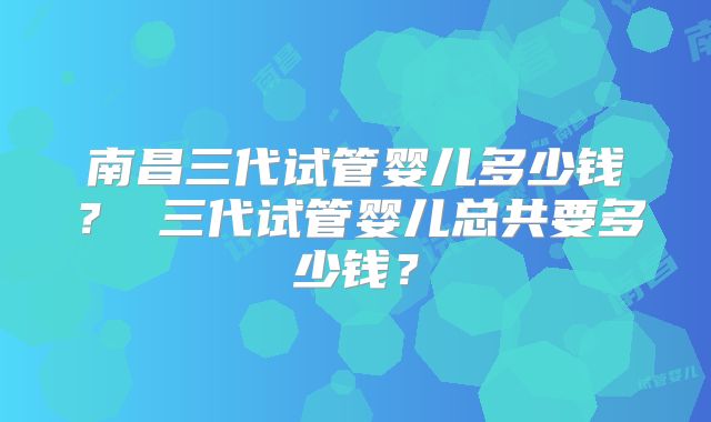 南昌三代试管婴儿多少钱？ 三代试管婴儿总共要多少钱？
