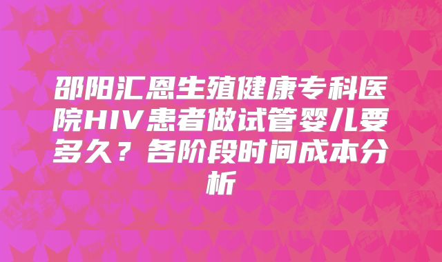 邵阳汇恩生殖健康专科医院HIV患者做试管婴儿要多久？各阶段时间成本分析