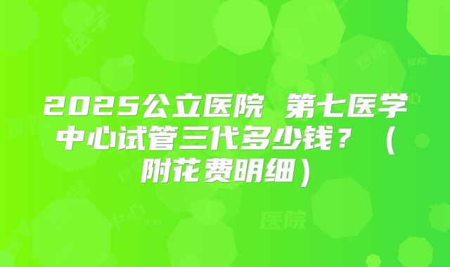 2025公立医院 第七医学中心试管三代多少钱?(附花费明细)