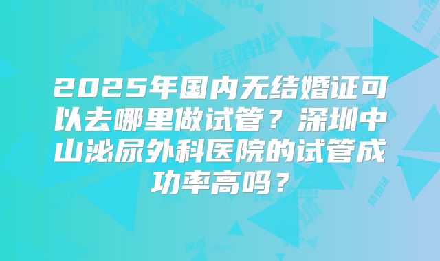 2025年国内无结婚证可以去哪里做试管？深圳中山泌尿外科医院的试管成功率高吗？