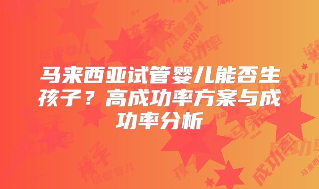 马来西亚试管婴儿能否生孩子？高成功率方案与成功率分析