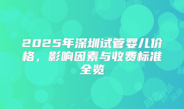2025年深圳试管婴儿价格，影响因素与收费标准全览