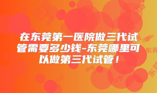 在东莞第一医院做三代试管需要多少钱-东莞哪里可以做第三代试管！