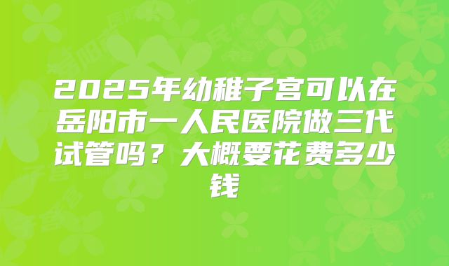 2025年幼稚子宫可以在岳阳市一人民医院做三代试管吗？大概要花费多少钱