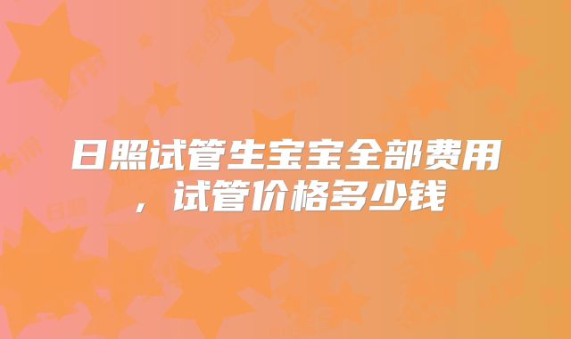 日照试管生宝宝全部费用，试管价格多少钱