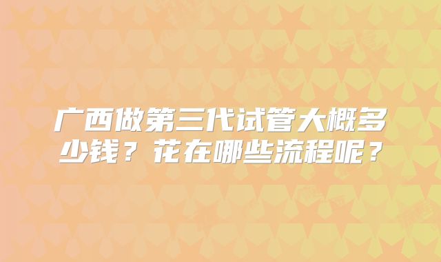 广西做第三代试管大概多少钱?花在哪些流程呢?