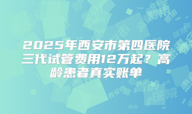 2025年西安市第四医院三代试管费用12万起？高龄患者真实账单