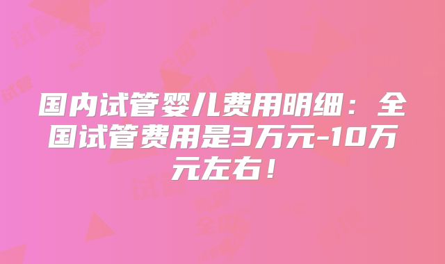 国内试管婴儿费用明细：全国试管费用是3万元-10万元左右！