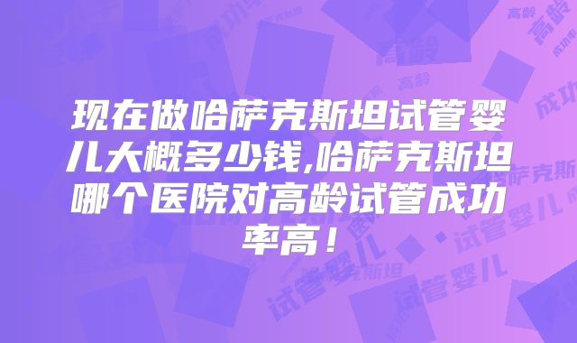现在做哈萨克斯坦试管婴儿大概多少钱,哈萨克斯坦哪个医院对高龄试管成功率高!