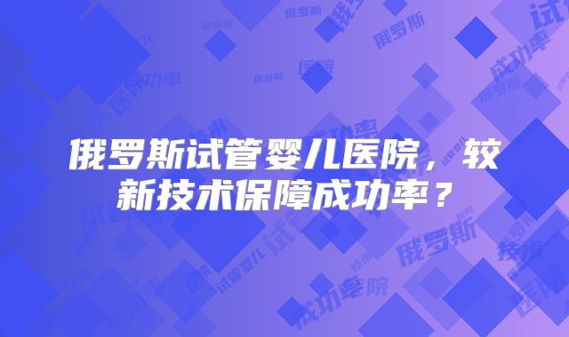 俄罗斯试管婴儿医院，较新技术保障成功率？