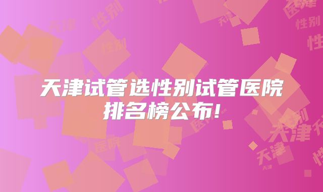 天津试管选性别试管医院排名榜公布!