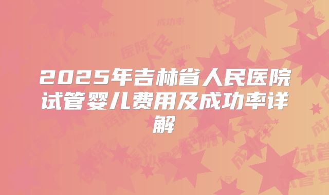 2025年吉林省人民医院试管婴儿费用及成功率详解