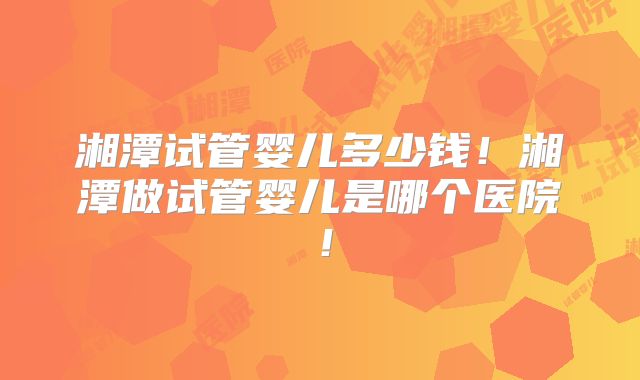 湘潭试管婴儿多少钱！湘潭做试管婴儿是哪个医院！