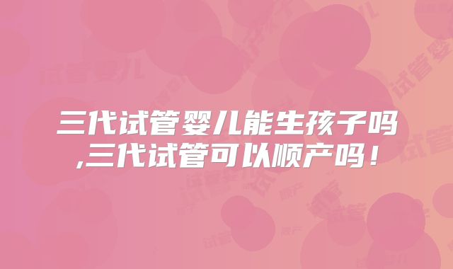 三代试管婴儿能生孩子吗,三代试管可以顺产吗！