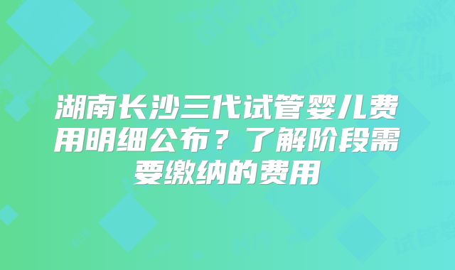 湖南长沙三代试管婴儿费用明细公布?了解阶段需要缴纳的费用