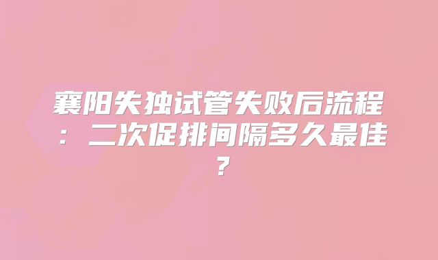 襄阳失独试管失败后流程：二次促排间隔多久最佳？