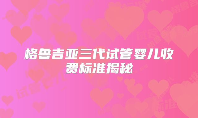 格鲁吉亚三代试管婴儿收费标准揭秘