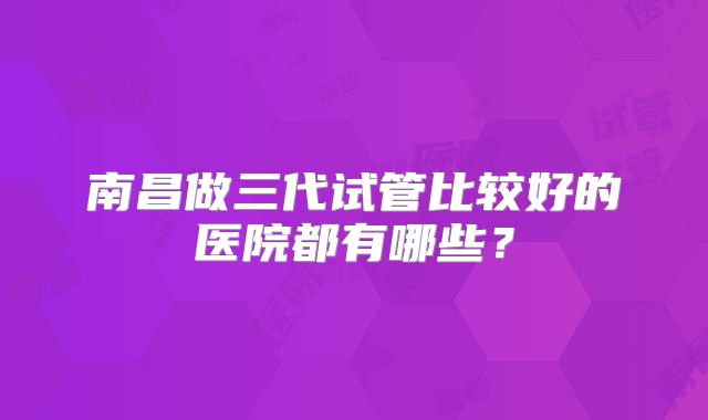 南昌做三代试管比较好的医院都有哪些?