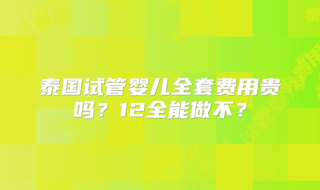 泰国试管婴儿全套费用贵吗?12全能做不?