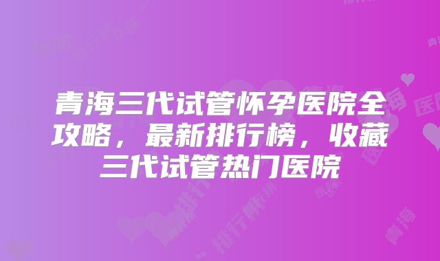 青海三代试管怀孕医院全攻略，最新排行榜，收藏三代试管热门医院